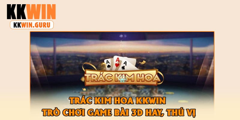 Trác Kim Hoa KKWin – Trò Chơi Game Bài 3D Hay, Thú Vị
